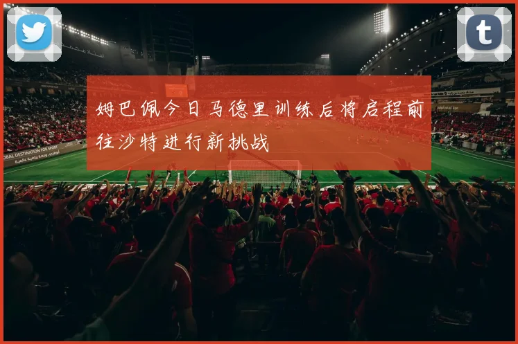 姆巴佩今日马德里训练后将启程前往沙特进行新挑战