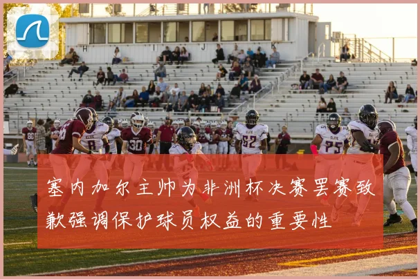 塞内加尔主帅为非洲杯决赛罢赛致歉强调保护球员权益的重要性