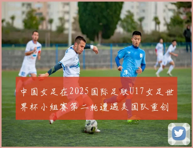 中国女足在2025国际足联U17女足世界杯小组赛第二轮遭遇美国队重创以2比5落败