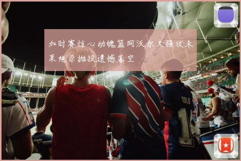 加时赛惊心动魄篮网沃尔夫强攻未果绝杀抛投遗憾落空