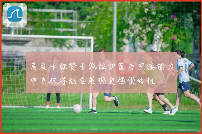 乌度卡称赞卡佩拉护筐与空接能力申京双塔组合展现更强侵略性