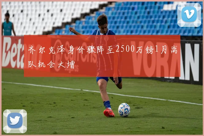 齐尔克泽身价骤降至2500万镑1月离队机会大增