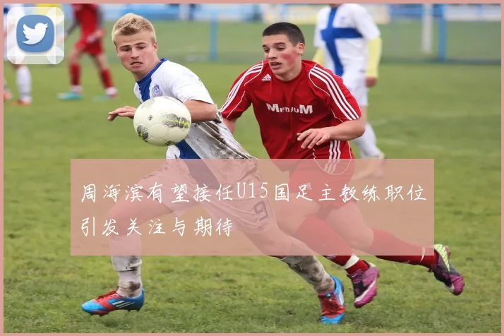 周海滨有望接任U15国足主教练职位引发关注与期待