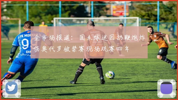 全市场报道：国米球迷因扔鞭炮炸伤奥代罗被禁赛现场观赛四年