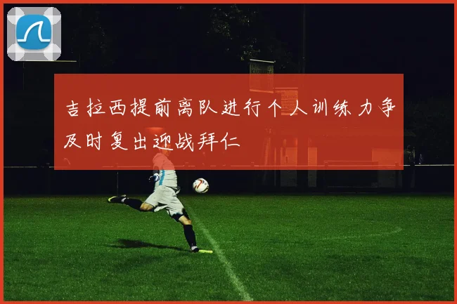 吉拉西提前离队进行个人训练力争及时复出迎战拜仁