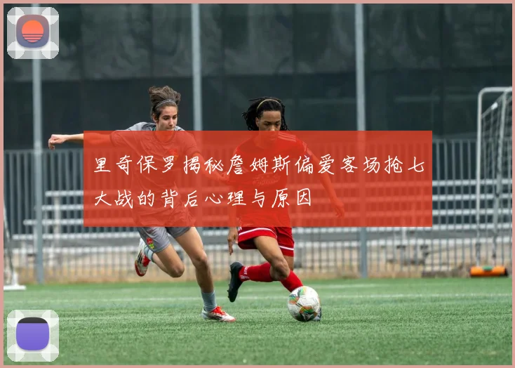 里奇保罗揭秘詹姆斯偏爱客场抢七大战的背后心理与原因