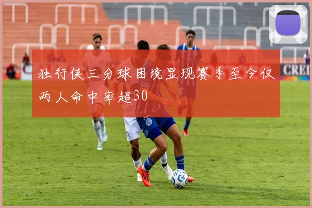 独行侠三分球困境显现赛季至今仅两人命中率超30