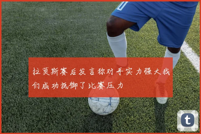 拉莫斯赛后发言称对手实力强大我们成功抵御了比赛压力