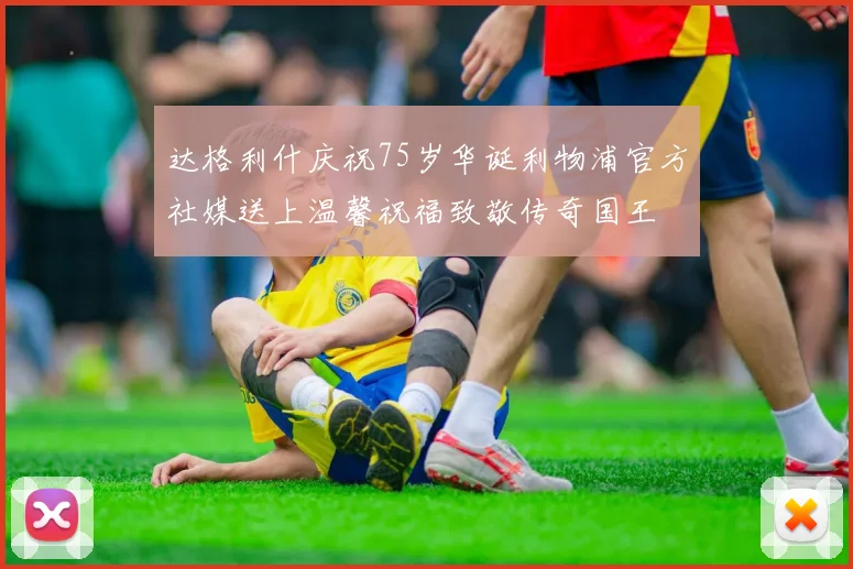达格利什庆祝75岁华诞利物浦官方社媒送上温馨祝福致敬传奇国王