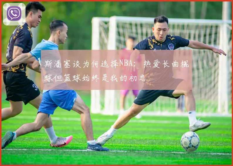 斯潘塞谈为何选择NBA：热爱长曲棍球但篮球始终是我的初恋
