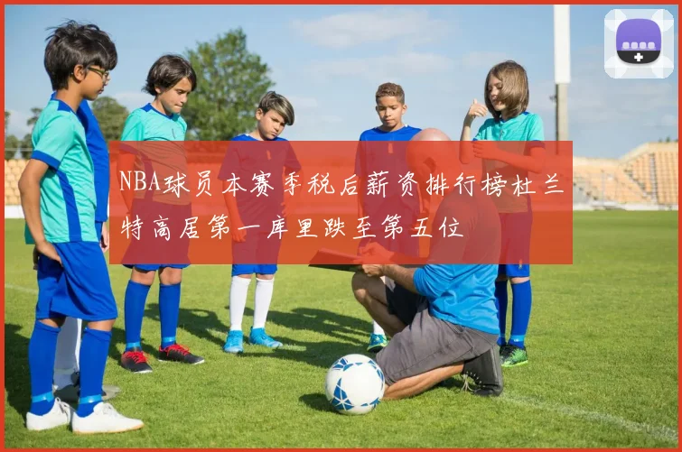 NBA球员本赛季税后薪资排行榜杜兰特高居第一库里跌至第五位