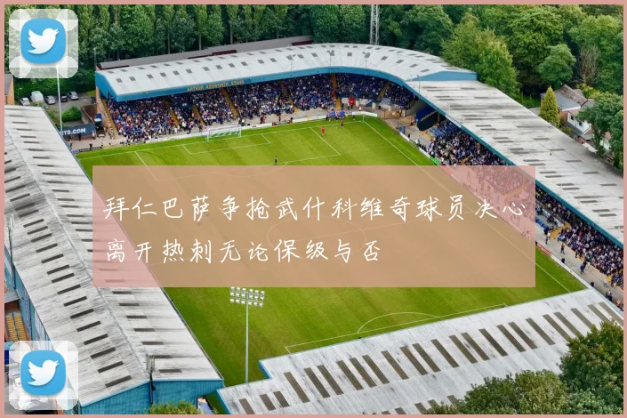 拜仁巴萨争抢武什科维奇球员决心离开热刺无论保级与否