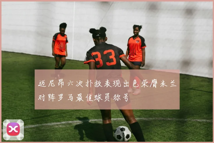 迈尼昂六次扑救表现出色荣膺米兰对阵罗马最佳球员称号