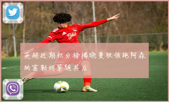 英超近期积分榜揭晓曼联领跑阿森纳富勒姆紧随其后