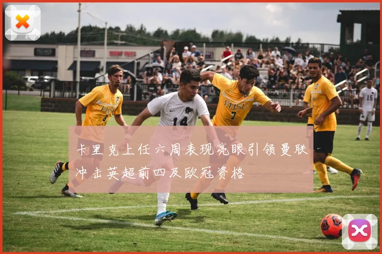 卡里克上任六周表现亮眼引领曼联冲击英超前四及欧冠资格