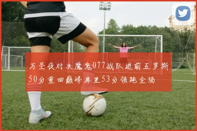 万圣夜对决魔鬼077战队进前五罗斯50分重回巅峰库里53分领跑全场