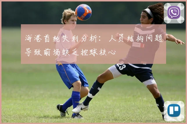 海港首轮失利分析：人员结构问题导致前场缺乏控球核心