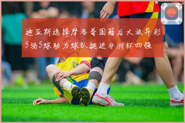 迪亚斯选择摩洛哥国籍后大放异彩5场5球助力球队挺进非洲杯四强