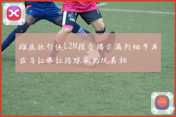 雄鹿独行侠L2M报告揭示漏判细节库兹马拉弗拉格球衣犯规真相