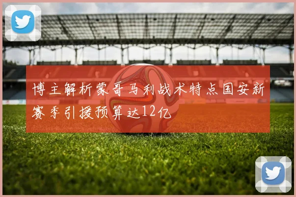博主解析蒙哥马利战术特点国安新赛季引援预算达12亿