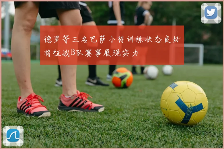 德罗等三名巴萨小将训练状态良好将征战B队赛事展现实力