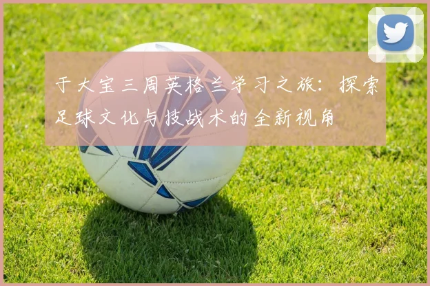 于大宝三周英格兰学习之旅：探索足球文化与技战术的全新视角