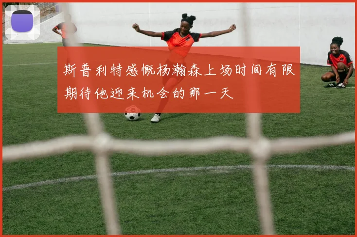 斯普利特感慨杨瀚森上场时间有限期待他迎来机会的那一天