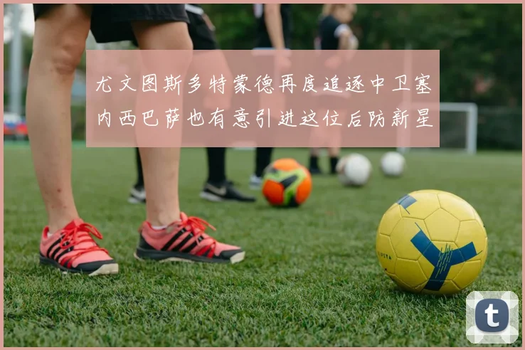 尤文图斯多特蒙德再度追逐中卫塞内西巴萨也有意引进这位后防新星