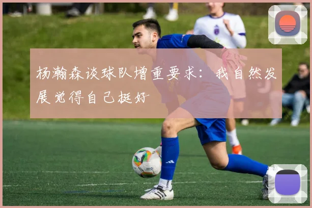 杨瀚森谈球队增重要求：我自然发展觉得自己挺好