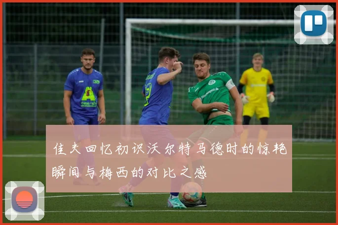 佳夫回忆初识沃尔特马德时的惊艳瞬间与梅西的对比之感