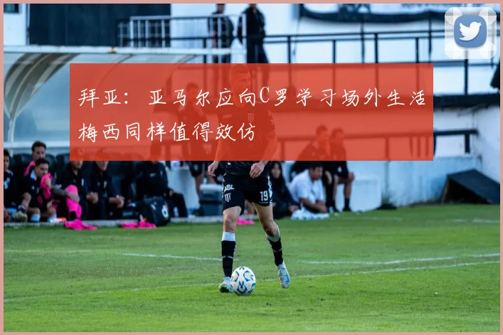 拜亚：亚马尔应向C罗学习场外生活梅西同样值得效仿