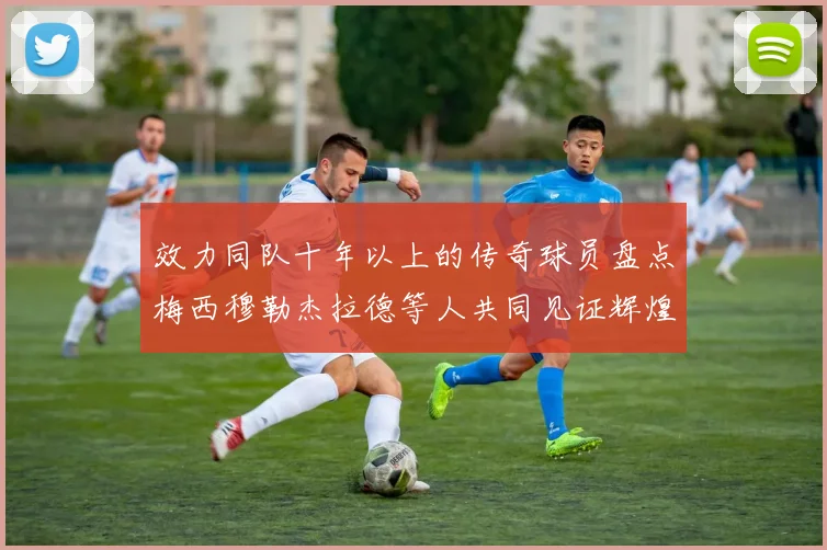 效力同队十年以上的传奇球员盘点梅西穆勒杰拉德等人共同见证辉煌岁月
