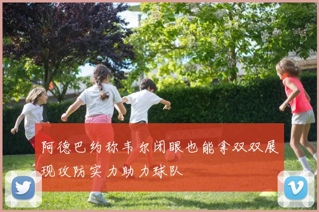 阿德巴约称韦尔闭眼也能拿双双展现攻防实力助力球队