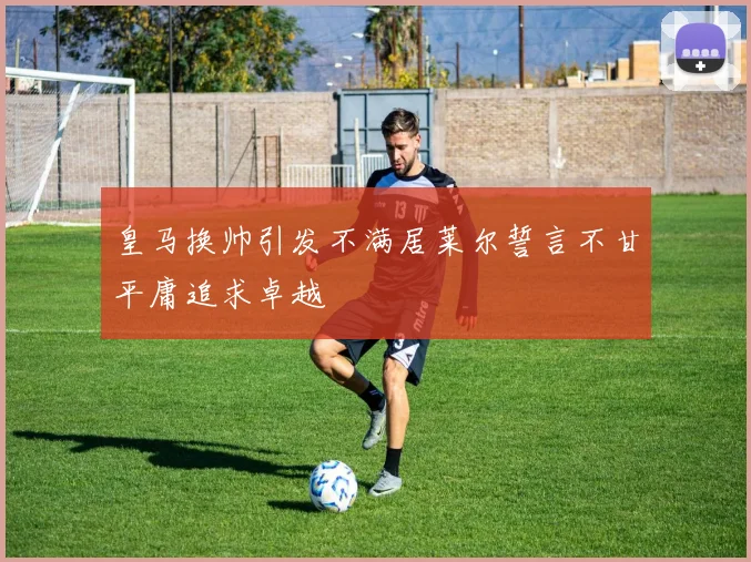 皇马换帅引发不满居莱尔誓言不甘平庸追求卓越