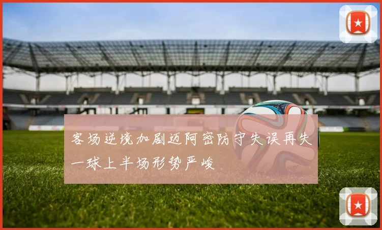 客场逆境加剧迈阿密防守失误再失一球上半场形势严峻