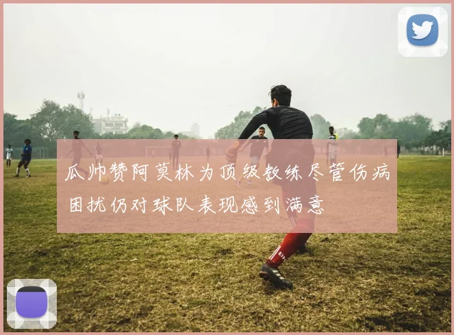 瓜帅赞阿莫林为顶级教练尽管伤病困扰仍对球队表现感到满意