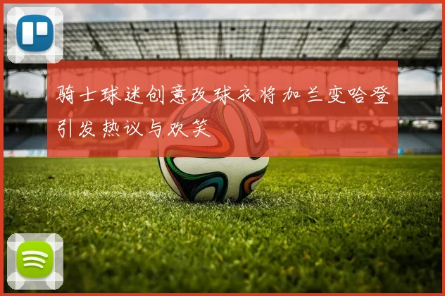 骑士球迷创意改球衣将加兰变哈登引发热议与欢笑