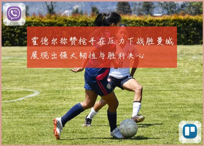 霍德尔称赞枪手在压力下战胜曼城展现出强大韧性与胜利决心